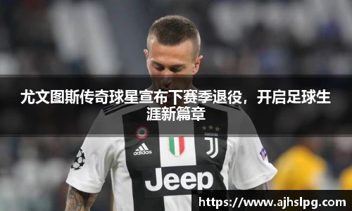 尤文图斯传奇球星宣布下赛季退役，开启足球生涯新篇章