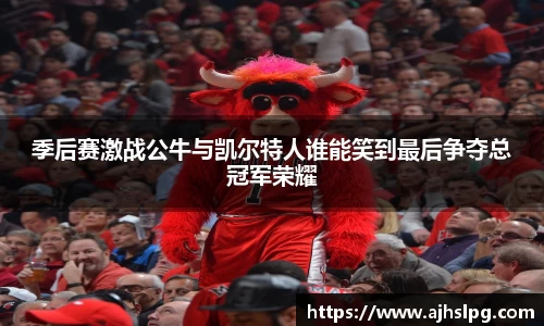 季后赛激战公牛与凯尔特人谁能笑到最后争夺总冠军荣耀